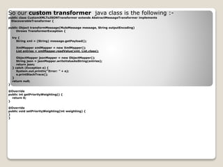 So our custom transformer java class is the following :-
public class CustomXMLToJSONTransformer extends AbstractMessageTransformer implements
DiscoverableTransformer {
public Object transformMessage(MuleMessage message, String outputEncoding)
throws TransformerException {
try {
String xml = (String) message.getPayload();
XmlMapper xmlMapper = new XmlMapper();
List entries = xmlMapper.readValue(xml, List.class);
ObjectMapper jsonMapper = new ObjectMapper();
String json = jsonMapper.writeValueAsString(entries);
return json;
} catch (Exception e) {
System.out.println("Error: " + e);
e.printStackTrace();
}
return null;
}
@Override
public int getPriorityWeighting() {
return 0;
}
@Override
public void setPriorityWeighting(int weighting) {
}
}
 