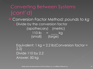 Conversion Factor Method:  pounds to kg Divide by the conversion factor (apothecary)  (metric)   110 lb  =  ____ kg       (small)   (large) Equivalent: 1 kg = 2.2 lb (Conversion factor = 2.2) Divide 110 by 2.2  Answer: 50 kg  
