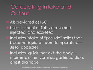 Abbreviated as I&O Used to monitor fluids consumed, injected, and excreted Includes intake of “pseudo” solids that become liquid at room temperature—Jello, popsicles Includes liquids that exit the body—diarrhea, urine, vomitus, gastric suction, chest drainage 