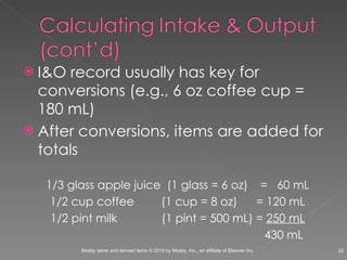 I&O record usually has key for conversions (e.g., 6 oz coffee cup = 180 mL) After conversions, items are added for totals 1/3 glass apple juice  (1 glass = 6 oz)  =  60 mL 1/2 cup coffee    (1 cup = 8 oz)  = 120 mL 1/2 pint milk   (1 pint = 500 mL) =  250 mL   430 mL 