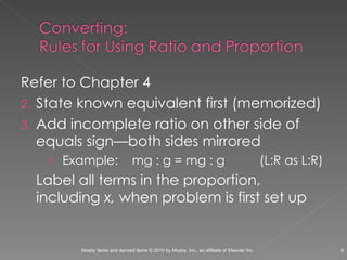 Refer to Chapter 4 State known equivalent first (memorized) Add incomplete ratio on other side of equals sign—both sides mirrored  Example:  mg : g = mg : g  (L:R as L:R) Label all terms in the proportion, including  x,  when problem is first set up 