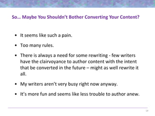 14
So… Maybe You Shouldn’t Bother Converting Your Content?
• It seems like such a pain.
• Too many rules.
• There is always a need for some rewriting - few writers
have the clairvoyance to author content with the intent
that be converted in the future – might as well rewrite it
all.
• My writers aren’t very busy right now anyway.
• It’s more fun and seems like less trouble to author anew.
 
