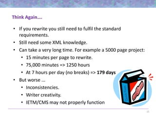 15
Think Again….
• If you rewrite you still need to fulfil the standard
requirements.
• Still need some XML knowledge.
• Can take a very long time. For example a 5000 page project:
• 15 minutes per page to rewrite.
• 75,000 minutes => 1250 hours
• At 7 hours per day (no breaks) => 179 days
• But worse ...
• Inconsistencies.
• Writer creativity.
• IETM/CMS may not properly function
 