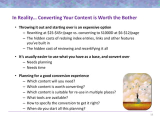 16
In Reality… Converting Your Content is Worth the Bother
• Throwing it out and starting over is an expensive option
– Rewriting at $25-$45+/page vs. converting to S1000D at $6-$12/page
– The hidden costs of redoing index entries, links and other features
you’ve built in
– The hidden cost of reviewing and recertifying it all
• It’s usually easier to use what you have as a base, and convert over
– Needs planning
– Needs time
• Planning for a good conversion experience
– Which content will you need?
– Which content is worth converting?
– Which content is suitable for re-use in multiple places?
– What tools are available?
– How to specify the conversion to get it right?
– When do you start all this planning?
 