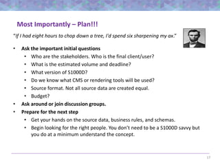 17
Most Importantly – Plan!!!
• Ask the important initial questions
• Who are the stakeholders. Who is the final client/user?
• What is the estimated volume and deadline?
• What version of S1000D?
• Do we know what CMS or rendering tools will be used?
• Source format. Not all source data are created equal.
• Budget?
• Ask around or join discussion groups.
• Prepare for the next step
• Get your hands on the source data, business rules, and schemas.
• Begin looking for the right people. You don’t need to be a S1000D savvy but
you do at a minimum understand the concept.
“If I had eight hours to chop down a tree, I'd spend six sharpening my ax.”
 