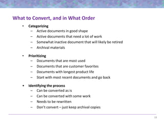 18
What to Convert, and in What Order
• Categorizing
– Active documents in good shape
– Active documents that need a lot of work
– Somewhat inactive document that will likely be retired
– Archival materials
• Prioritizing
– Documents that are most used
– Documents that are customer favorites
– Documents with longest product life
– Start with most recent documents and go back
• Identifying the process
– Can be converted as is
– Can be converted with some work
– Needs to be rewritten
– Don’t convert – just keep archival copies
 