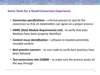 21
Some Tools for a Good Conversion Experience
• Conversion specifications – a formal process to specify the
conversion so that all stakeholders can agree on a proper process
• DMRL (Data Module Requirements List) - to verify that Data
Modules have been properly identified
• Content reuse identification – software to located potentially
reusable content
• Best practice scanners – to scan code to verify best practices have
been followed
• Test conversions into S1000D – to make sure the process works all
the way through
 