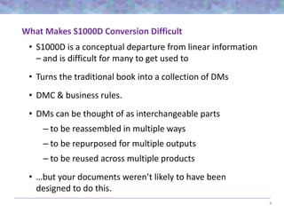4
What Makes S1000D Conversion Difficult
• S1000D is a conceptual departure from linear information
– and is difficult for many to get used to
• Turns the traditional book into a collection of DMs
• DMC & business rules.
• DMs can be thought of as interchangeable parts
– to be reassembled in multiple ways
– to be repurposed for multiple outputs
– to be reused across multiple products
• …but your documents weren’t likely to have been
designed to do this.
 