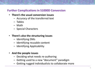 6
Further Complications in S1000D Conversion
• There’s the usual conversion issues
– Accuracy of the transferred text
– Tables
– Math
– Special Characters
• There’s also the structuring issues
– Identifying DMs
– Identifying reusable content
– Identifying Applicability
• And the people issues
– Deciding what needs re-authoring
– Getting used to a new “document” paradigm
– Getting rugged individualists to collaborate more
 