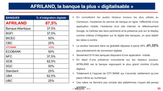 © 2015 11
AFRILAND, la banque la plus « digitalisable »
§  En considérant les quatre réseaux sociaux les plus utilisés au
Cameroun, l’existence du service de banque en ligne, l’effectivité d’une
application mobile, l’existence d’un site internet, le référencement
Google, la maîtrise des liens pertinents et la présence pub sur le display
comme critères d’intégration sur le digital des banques, on peut établir
les ratios ci-contre.
§  Le secteur bancaire dans sa globalité dépasse à peine 40% (41,35%
plus précisément) de conversion digitale.
§  Seulement 5/14 des banques disposent d’une application mobile.
§  En dépit d’une présence inconstante sur les réseaux sociaux,
AFRILAND est la banque regroupant le plus grand nombre d’outils
digitaux.
§  Totalement à l’opposé de CITI BANK qui n’accorde visiblement qu’une
place infime au numérique
§  Ces ratios ne tiennent pas compte des plateformes n’ayant été jamais
animées.
BANQUES % d’intégration digitale
AFRILAND 87,5%
Banque Atlantique 37,5%
BGFI 37,5%
BICEC 50%
CBC 25%
CITI BANK 12,5%
ECOBANK 50%
NFC 37,5%
SCB 62,5%
SGC 50%
Standard 25%
UBA 62,5%
UBC 25%
 
