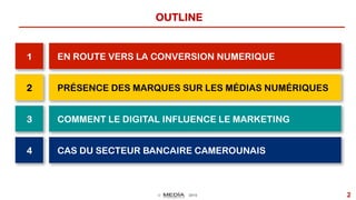 © 2015 2
OUTLINE
1 EN ROUTE VERS LA CONVERSION NUMERIQUE
2 PRÉSENCE DES MARQUES SUR LES MÉDIAS NUMÉRIQUES
3 COMMENT LE DIGITAL INFLUENCE LE MARKETING
CAS DU SECTEUR BANCAIRE CAMEROUNAIS4
 