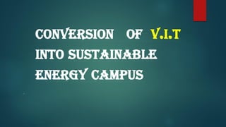 CONVERSION OF V.I.T
INTO SUSTAINABLE
ENERGY CAMPUS
.
 
