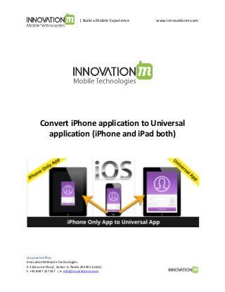 | Build a Mobile Experience

www.innovationm.com

Convert iPhone application to Universal
application (iPhone and iPad both)

Corporate Office:
InnovationM Mobile Technologies
E-3 (Ground Floor), Sector-3, Noida 201301 (India)
t: +91 8447 227337 | e: info@innovationm.com

 