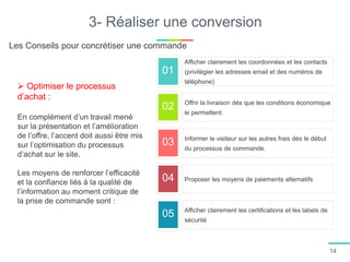 01
02
03
04
05
3- Réaliser une conversion
Afficher clairement les coordonnées et les contacts
(privilégier les adresses email et des numéros de
téléphone)
Offrir la livraison dés que les conditions économique
le permettent.
Informer le visiteur sur les autres frais dés le début
du processus de commande.
Proposer les moyens de paiements alternatifs
Afficher clairement les certifications et les labels de
sécurité
 Optimiser le processus
d’achat :
En complément d’un travail mené
sur la présentation et l’amélioration
de l’offre, l’accent doit aussi être mis
sur l’optimisation du processus
d’achat sur le site.
Les moyens de renforcer l’efficacité
et la confiance liés à la qualité de
l’information au moment critique de
la prise de commande sont :
Les Conseils pour concrétiser une commande
14
 