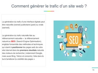 La génération du trafic d’une interface digitale peut
être naturelle (owned) publicitaire (paid) ou virale
(earned).
La génération du trafic naturelle liée au
référencement naturelle « le référencement
naturel ou SEO ( Search Engine Optimisation),
englobe l’ensemble des méthodes et techniques
qui visent à positionner les pages web de votre
site internet dans les premiers résultats naturels
des moteurs de recherche ( notamment Google,
mais aussi Bing, Yahoo et consorts). Vela dans le
but d’améliorer la visibilité des pages »
16
Comment générer le trafic d’un site web ?
 