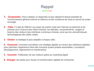 Rappel
1. Comprendre: Vise à réaliser un diagnostic le plus objectif et factuel possible de
l’environnement général (interne et externe) et des conditions de mise en œuvre du projet
envisagé.
2. Cible: Il s’agit de réfléchir aux types de publics visés tant internes qu’externes et de
préciser pour chacune des cibles choisies: les attitudes, comportements, usages et
besoins des visiteurs des interfaces numérique choisies, ainsi que les caractéristiques
technologiques des cibles visées.
3. Choisir: la stratégie la plus adaptée à chaque cible.
4. Concevoir: comment concrétiser une stratégie digitale au travers des interfaces digitales
pour optimiser l’expérience client elle comporte quatre phases essentielles ( conception,
développement, déploiement et maintenance)
5. Convertir: Fidélisation de ses visiteurs grâce au marketing digital
6. Changer: les pistes pour réussir la transformation digitale de l’entreprise
 