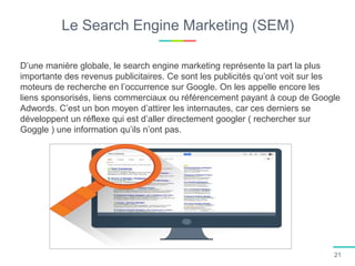 Le Search Engine Marketing (SEM)
D’une manière globale, le search engine marketing représente la part la plus
importante des revenus publicitaires. Ce sont les publicités qu’ont voit sur les
moteurs de recherche en l’occurrence sur Google. On les appelle encore les
liens sponsorisés, liens commerciaux ou référencement payant à coup de Google
Adwords. C’est un bon moyen d’attirer les internautes, car ces derniers se
développent un réflexe qui est d’aller directement googler ( rechercher sur
Goggle ) une information qu’ils n’ont pas.
21
 