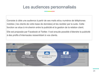 Les audiences personnalisés
Consiste à cible une audience à partir de ses mails et/ou numéros de téléphones
mobiles ( les clients de votre base de données) et les recibler par la suite. Cette
fonction se situe à mi-chemin entre la publicité et la gestion de la relation client.
Elle est proposée par Facebook et Twitter. Il est ensuite possible d’étendre la publicité
à des profils d’internautes ressemblant à vos clients.
24
 
