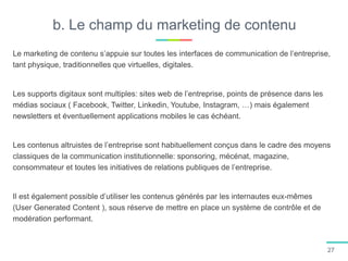 b. Le champ du marketing de contenu
Le marketing de contenu s’appuie sur toutes les interfaces de communication de l’entreprise,
tant physique, traditionnelles que virtuelles, digitales.
Les supports digitaux sont multiples: sites web de l’entreprise, points de présence dans les
médias sociaux ( Facebook, Twitter, Linkedin, Youtube, Instagram, …) mais également
newsletters et éventuellement applications mobiles le cas échéant.
Les contenus altruistes de l’entreprise sont habituellement conçus dans le cadre des moyens
classiques de la communication institutionnelle: sponsoring, mécénat, magazine,
consommateur et toutes les initiatives de relations publiques de l’entreprise.
Il est également possible d’utiliser les contenus générés par les internautes eux-mêmes
(User Generated Content ), sous réserve de mettre en place un système de contrôle et de
modération performant.
27
 