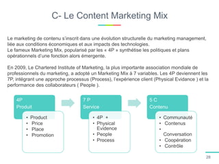 C- Le Content Marketing Mix
Le marketing de contenu s’inscrit dans une évolution structurelle du marketing management,
liée aux conditions économiques et aux impacts des technologies.
Le fameux Marketing Mix, popularisé par les « 4P » synthétise les politiques et plans
opérationnels d’une fonction alors émergente.
En 2009, Le Chartered Institute of Marketing, la plus importante association mondiale de
professionnels du marketing, a adopté un Marketing Mix à 7 variables. Les 4P deviennent les
7P, intégrant une approche processus (Process), l’expérience client (Physical Evidance ) et la
performance des collaborateurs ( People ).
4P
Produit
• Product
• Price
• Place
• Promotion
7 P
Service
• 4P +
• Physical
Evidence
• People
• Process
5 C
Contenu
• Communauté
• Contenus
•
Conversation
• Coopération
• Contrôle
28
 