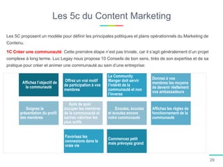 Les 5c du Content Marketing
Les 5C proposent un modèle pour définir les principales politiques et plans opérationnels du Marketing de
Contenu.
1C Créer une communauté: Cette première étape n’est pas triviale, car il s’agit généralement d’un projet
complexe à long terme. Luc Legay nous propose 10 Conseils de bon sens, tirés de son expertise et de sa
pratique pour créer et animer une communauté au sein d’une entreprise:
Affichez l’objectif de
la communauté
Offrez un vrai motif
de participation à vos
membres
Le Community
Manger doit servir
l’intérêt de la
communauté et non
l’inverse
Donnez à vos
membres les moyens
de devenir réellement
vos ambassadeurs
Soignez la
présentation du profil
des membres
Ayez de quoi
occuper les membres
de la communauté et
sachez valoriser les
plus actifs
Ecoutez, écoutez
et écoutez encore
votre communauté
Affichez les règles de
fonctionnement de la
communauté
Favorisez les
connexions dans la
vraie vie
Commencez petit
mais prévoyez grand
29
 