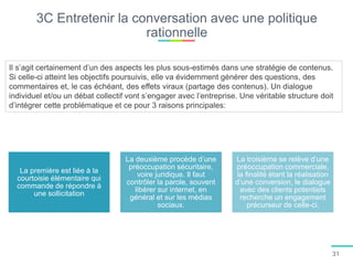 3C Entretenir la conversation avec une politique
rationnelle
Il s’agit certainement d’un des aspects les plus sous-estimés dans une stratégie de contenus.
Si celle-ci atteint les objectifs poursuivis, elle va évidemment générer des questions, des
commentaires et, le cas échéant, des effets viraux (partage des contenus). Un dialogue
individuel et/ou un débat collectif vont s’engager avec l’entreprise. Une véritable structure doit
d’intégrer cette problématique et ce pour 3 raisons principales:
La première est liée à la
courtoisie élémentaire qui
commande de répondre à
une sollicitation
La deuxième procède d’une
préoccupation sécuritaire,
voire juridique. Il faut
contrôler la parole, souvent
libérer sur internet, en
général et sur les médias
sociaux.
La troisième se relève d’une
préoccupation commerciale,
la finalité étant la réalisation
d’une conversion, le dialogue
avec des clients potentiels
recherche un engagement
précurseur de celle-ci.
31
 