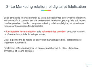 3- Le Marketing relationnel digital et fidélisation
Si les stratégies visant à générer du trafic et engager les cibles visées atteignent
leurs objectifs, il convient ensuite de renforcer la relation, pour qu’elle soit la plus
durable possible: c’est le champ du marketing relationnel digital, sa réussite se
repose sur 3 conditions fondamentales
 La captation, la centralisation et le traitement des données, de toutes natures,
représentant un préalable indispensable.
Celui-ci permettra de mettre en œuvre un marketing prédictif, personnalisé et
largement automatisé.
Finalement, il faudra imaginer un parcours relationnel du client ubiquitaire,
omnicanal et « sans couture »
34
 