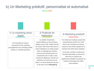 b) Un Marketing prédictif, personnalisé et automatisé
Cet ensemble de moyens,
comportant l’email marketing
principalement et le marketing mobile,
soulève un véritable paradoxe.
1/ Le marketing direct
digital
La création d’audiances
personnalisées sur les principaux
médias sociaux (FB, Twitter) permet
de croiser votre fichier client avec la
base d’utilisateurs du média sociale
cible. Le repérage des individus
communs est possible grâce à la
comparaison des e-mails ou des
numéros de téléphone. Ensuite vos
publicités ne toucheront que ces
clients. La même démarche est pour
le site web c’est le Retargeting
2/ Publicité de
fidélisation
Il se traduit par l’analyse poussé des
comportements actuels d’un client
dans le but d’anticiper ses futures
actions et ainsi d’être capable de lui
proposer des offres hyper adaptées.
Le principe consiste à analyser les
données disponibles concernant le
client pour en déduire des
appétences probables et proposer de
manière automatique des offres
personnlisées
3/ Marketing prédictif
37
 