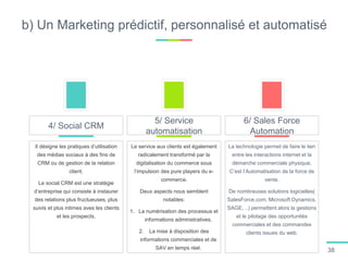 b) Un Marketing prédictif, personnalisé et automatisé
Il désigne les pratiques d’utilisation
des médias sociaux à des fins de
CRM ou de gestion de la relation
client.
Le social CRM est une stratégie
d’entreprise qui consiste à instaurer
des relations plus fructueuses, plus
suivis et plus intimes aves les clients
et les prospects.
4/ Social CRM
Le service aux clients est également
radicalement transformé par la
digitalisation du commerce sous
l’impulsion des pure players du e-
commerce.
Deux aspects nous semblent
notables:
1. La numérisation des processus et
informations administratives.
2. La mise à disposition des
informations commerciales et de
SAV en temps réel.
5/ Service
automatisation
La technologie permet de faire le lien
entre les interactions internet et la
démarche commerciale physique.
C’est l’Automatisation de la force de
vente.
De nombreuses solutions logicielles(
SalesForce.com, Microsoft Dynamics.
SAGE, ..) permettent alors la gestions
et le pilotage des opportunités
commerciales et des commandes
clients issues du web.
6/ Sales Force
Automation
38
 