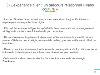 3) L’expérience client: un parcours relationnel « sans
couture »
• La concrétisation des conversions commerciales s’inscrit aujourd’hui dans un
espace plus vaste que l’univers digital.
• Elle doit évidemment intégrer les spécificités liées au numérique, amis également
s’intégrer de manière très fluide dans le parcours client.
• De nombreuses entreprises ont atteint aujourd’hui un niveau de maturité qui leur
permet d’élaborer une stratégie commerciale unifiée, quel que soit le canal utilisé par
les clients.
• Dans ce cas, il est absolument indispensable que le système d’information conserve
la trace de toutes transactions, interactions et relations avec le client.
•Cette ambition d’un parcours client « Sans couture » est celle de stratégie
Omnicanal
39
 
