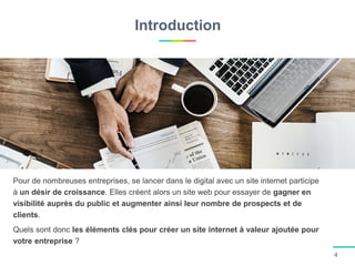 Introduction
4
Pour de nombreuses entreprises, se lancer dans le digital avec un site internet participe
à un désir de croissance. Elles créent alors un site web pour essayer de gagner en
visibilité auprès du public et augmenter ainsi leur nombre de prospects et de
clients.
Quels sont donc les éléments clés pour créer un site internet à valeur ajoutée pour
votre entreprise ?
 
