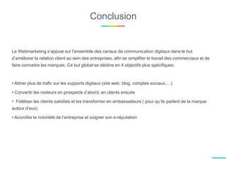 Conclusion
Le Webmarketing s’appuie sur l’ensemble des canaux de communication digitaux dans le but
d’améliorer la relation client au sein des entreprises, afin se simplifier le travail des commerciaux et de
faire connaitre les marques. Ce but global se décline en 4 objectifs plus spécifiques:
• Attirer plus de trafic sur les supports digitaux (site web, blog, comptes sociaux,…)
• Convertir les visiteurs en prospects d’abord, en clients ensuite
• Fidéliser les clients satisfais et les transformer en ambassadeurs ( pour qu’ils parlent de la marque
autour d’eux)
• Accroître la notoriété de l’entreprise et soigner son e-réputation
 