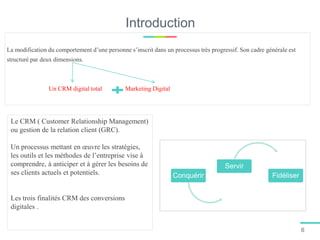 Introduction
La modification du comportement d’une personne s’inscrit dans un processus très progressif. Son cadre générale est
structuré par deux dimensions.
Un CRM digital total Marketing Digital
Le CRM ( Customer Relationship Management)
ou gestion de la relation client (GRC).
Un processus mettant en œuvre les stratégies,
les outils et les méthodes de l’entreprise vise à
comprendre, à anticiper et à gérer les besoins de
ses clients actuels et potentiels.
Les trois finalités CRM des conversions
digitales .
Conquérir
Servir
Fidéliser
6
 