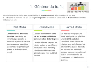 1- Générer du trafic
L’ensemble des diffusions
payantes, c’est-à-dire les
publicités (que ce soit à la
télévision, la presse écrite et le
web), mais aussi les articles
sponsorisés, le sponsoring en
général et le référencement
payant.
Paid Media
Consiste à acquérir un trafic
par les propres supports de
communication de l’entreprise:
Les sites internes, page sur les
médias sociaux et les différents
initiatives d’e-mail marketing
constituent évidemment des
générateurs de trafic tout à fait
naturels.
Owned Media
Un message rédigé par une
tierce personne et qui offre ainsi
une visibilité gratuite à
l’entreprise. Sont compris les
relations avec les influencer, les
tribunes libres ou avis d’experts,
les mentions sur les réseaux
sociaux, les recommandations et
avis de consommateurs, les
conférences lors d’évènements
externes.
Earned Media
Le terme de trafic est utilisé pour faire référence au nombre de visites et de visiteurs d’un site web.
 « Générer du trafic sur son site », il s’agit d’augmenter le nombre de ses visiteurs et de drainer de nouvelles
visites sur son site.
9
 