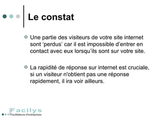 Le constat Une partie des visiteurs de votre site internet sont ‘perdus’ car il est impossible d’entrer en contact avec eux lorsqu’ils sont sur votre site.  La rapidité de réponse sur internet est cruciale, si un visiteur n'obtient pas une réponse rapidement, il ira voir ailleurs. 
