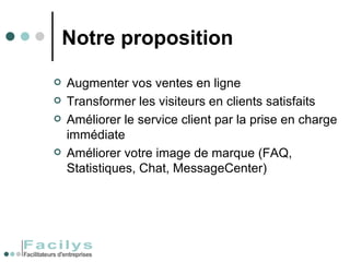 Notre proposition Augmenter vos ventes en ligne Transformer les visiteurs en clients satisfaits Améliorer le service client par la prise en charge immédiate Améliorer votre image de marque (FAQ, Statistiques, Chat, MessageCenter) 