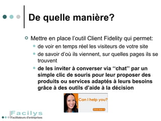 De quelle manière? Mettre en place l’outil Client Fidelity qui permet: de voir en temps réel les visiteurs de votre site de savoir d’où ils viennent, sur quelles pages ils se trouvent  de les inviter à converser via ‘‘chat’’ par un simple clic de souris pour leur proposer des produits ou services adaptés à leurs besoins grâce à des outils d’aide à la décision 