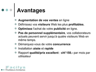 Avantages Augmentation de vos ventes  en ligne Définissez vos  visiteurs  Web les plus  profitables . Optimisez  l'achat de votre  publicité  en ligne. Pas   de personnel supplémentaire , vos collaborateurs actuels peuvent servir jusqu’à quatre visiteurs Web en même temps.  Démarquez-vous de votre  concurrence   Installation  aisée  et  rapide Rapport  qualité/prix excellent  :  chf 150.-  par mois par utilisateur 