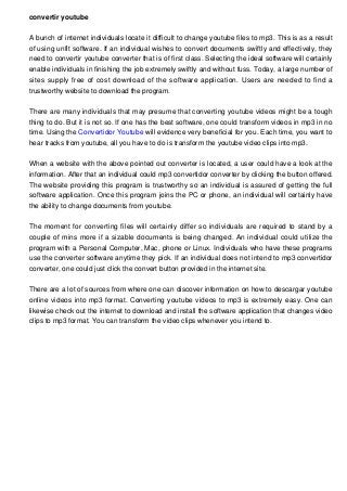 convertir youtube
A bunch of internet individuals locate it difficult to change youtube files to mp3. This is as a result
of using unfit software. If an individual wishes to convert documents swiftly and effectively, they
need to convertir youtube converter that is of first class. Selecting the ideal software will certainly
enable individuals in finishing the job extremely swiftly and without fuss. Today, a large number of
sites supply free of cost download of the software application. Users are needed to find a
trustworthy website to download the program.
There are many individuals that may presume that converting youtube videos might be a tough
thing to do. But it is not so. If one has the best software, one could transform videos in mp3 in no
time. Using the Convertidor Youtube will evidence very beneficial for you. Each time, you want to
hear tracks from youtube, all you have to do is transform the youtube video clips into mp3.
When a website with the above pointed out converter is located, a user could have a look at the
information. After that an individual could mp3 convertidor converter by clicking the button offered.
The website providing this program is trustworthy so an individual is assured of getting the full
software application. Once this program joins the PC or phone, an individual will certainly have
the ability to change documents from youtube.
The moment for converting files will certainly differ so individuals are required to stand by a
couple of mins more if a sizable documents is being changed. An individual could utilize the
program with a Personal Computer, Mac, phone or Linux. Individuals who have these programs
use the converter software anytime they pick. If an individual does not intend to mp3 convertidor
converter, one could just click the convert button provided in the internet site.
There are a lot of sources from where one can discover information on how to descargar youtube
online videos into mp3 format. Converting youtube videos to mp3 is extremely easy. One can
likewise check out the internet to download and install the software application that changes video
clips to mp3 format. You can transform the video clips whenever you intend to.
 