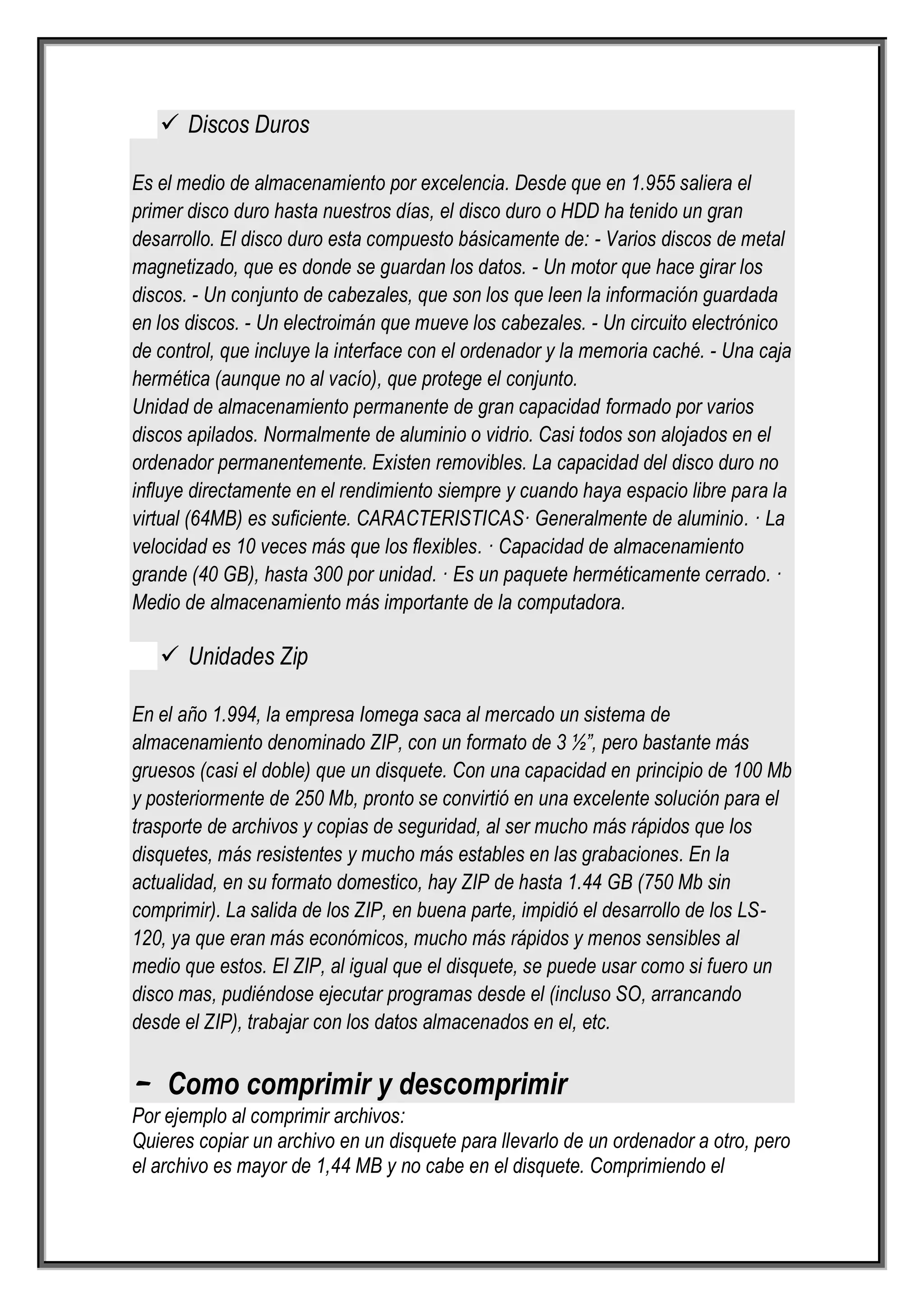  Discos Duros

Es el medio de almacenamiento por excelencia. Desde que en 1.955 saliera el
primer disco duro hasta nuestros días, el disco duro o HDD ha tenido un gran
desarrollo. El disco duro esta compuesto básicamente de: - Varios discos de metal
magnetizado, que es donde se guardan los datos. - Un motor que hace girar los
discos. - Un conjunto de cabezales, que son los que leen la información guardada
en los discos. - Un electroimán que mueve los cabezales. - Un circuito electrónico
de control, que incluye la interface con el ordenador y la memoria caché. - Una caja
hermética (aunque no al vacío), que protege el conjunto.
Unidad de almacenamiento permanente de gran capacidad formado por varios
discos apilados. Normalmente de aluminio o vidrio. Casi todos son alojados en el
ordenador permanentemente. Existen removibles. La capacidad del disco duro no
influye directamente en el rendimiento siempre y cuando haya espacio libre para la
virtual (64MB) es suficiente. CARACTERISTICAS· Generalmente de aluminio. · La
velocidad es 10 veces más que los flexibles. · Capacidad de almacenamiento
grande (40 GB), hasta 300 por unidad. · Es un paquete herméticamente cerrado. ·
Medio de almacenamiento más importante de la computadora.

    Unidades Zip

En el año 1.994, la empresa Iomega saca al mercado un sistema de
almacenamiento denominado ZIP, con un formato de 3 ½”, pero bastante más
gruesos (casi el doble) que un disquete. Con una capacidad en principio de 100 Mb
y posteriormente de 250 Mb, pronto se convirtió en una excelente solución para el
trasporte de archivos y copias de seguridad, al ser mucho más rápidos que los
disquetes, más resistentes y mucho más estables en las grabaciones. En la
actualidad, en su formato domestico, hay ZIP de hasta 1.44 GB (750 Mb sin
comprimir). La salida de los ZIP, en buena parte, impidió el desarrollo de los LS-
120, ya que eran más económicos, mucho más rápidos y menos sensibles al
medio que estos. El ZIP, al igual que el disquete, se puede usar como si fuero un
disco mas, pudiéndose ejecutar programas desde el (incluso SO, arrancando
desde el ZIP), trabajar con los datos almacenados en el, etc.


- Como comprimir y descomprimir
Por ejemplo al comprimir archivos:
Quieres copiar un archivo en un disquete para llevarlo de un ordenador a otro, pero
el archivo es mayor de 1,44 MB y no cabe en el disquete. Comprimiendo el
 