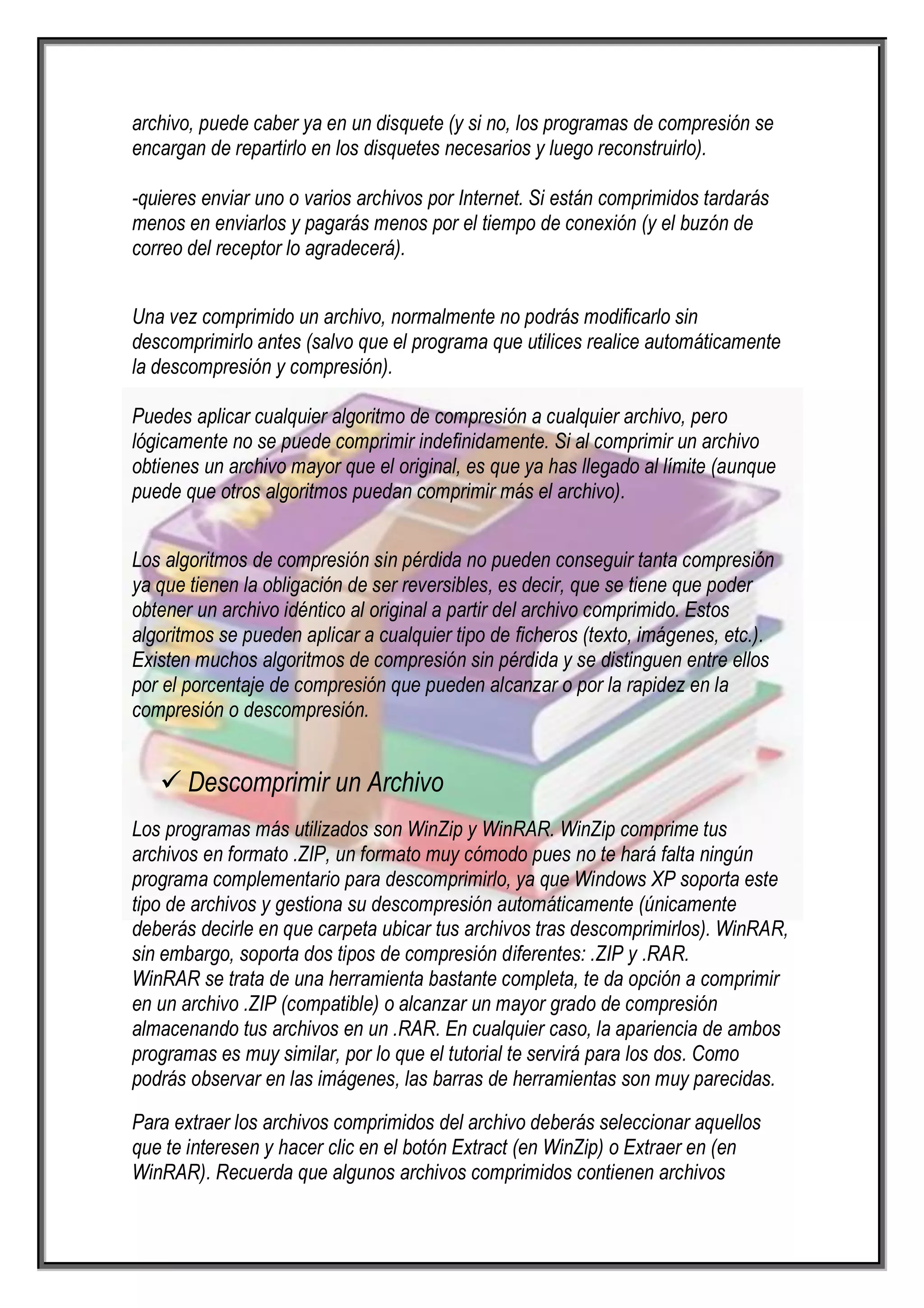 archivo, puede caber ya en un disquete (y si no, los programas de compresión se
encargan de repartirlo en los disquetes necesarios y luego reconstruirlo).

-quieres enviar uno o varios archivos por Internet. Si están comprimidos tardarás
menos en enviarlos y pagarás menos por el tiempo de conexión (y el buzón de
correo del receptor lo agradecerá).


Una vez comprimido un archivo, normalmente no podrás modificarlo sin
descomprimirlo antes (salvo que el programa que utilices realice automáticamente
la descompresión y compresión).

Puedes aplicar cualquier algoritmo de compresión a cualquier archivo, pero
lógicamente no se puede comprimir indefinidamente. Si al comprimir un archivo
obtienes un archivo mayor que el original, es que ya has llegado al límite (aunque
puede que otros algoritmos puedan comprimir más el archivo).


Los algoritmos de compresión sin pérdida no pueden conseguir tanta compresión
ya que tienen la obligación de ser reversibles, es decir, que se tiene que poder
obtener un archivo idéntico al original a partir del archivo comprimido. Estos
algoritmos se pueden aplicar a cualquier tipo de ficheros (texto, imágenes, etc.).
Existen muchos algoritmos de compresión sin pérdida y se distinguen entre ellos
por el porcentaje de compresión que pueden alcanzar o por la rapidez en la
compresión o descompresión.


    Descomprimir un Archivo
Los programas más utilizados son WinZip y WinRAR. WinZip comprime tus
archivos en formato .ZIP, un formato muy cómodo pues no te hará falta ningún
programa complementario para descomprimirlo, ya que Windows XP soporta este
tipo de archivos y gestiona su descompresión automáticamente (únicamente
deberás decirle en que carpeta ubicar tus archivos tras descomprimirlos). WinRAR,
sin embargo, soporta dos tipos de compresión diferentes: .ZIP y .RAR.
WinRAR se trata de una herramienta bastante completa, te da opción a comprimir
en un archivo .ZIP (compatible) o alcanzar un mayor grado de compresión
almacenando tus archivos en un .RAR. En cualquier caso, la apariencia de ambos
programas es muy similar, por lo que el tutorial te servirá para los dos. Como
podrás observar en las imágenes, las barras de herramientas son muy parecidas.

Para extraer los archivos comprimidos del archivo deberás seleccionar aquellos
que te interesen y hacer clic en el botón Extract (en WinZip) o Extraer en (en
WinRAR). Recuerda que algunos archivos comprimidos contienen archivos
 