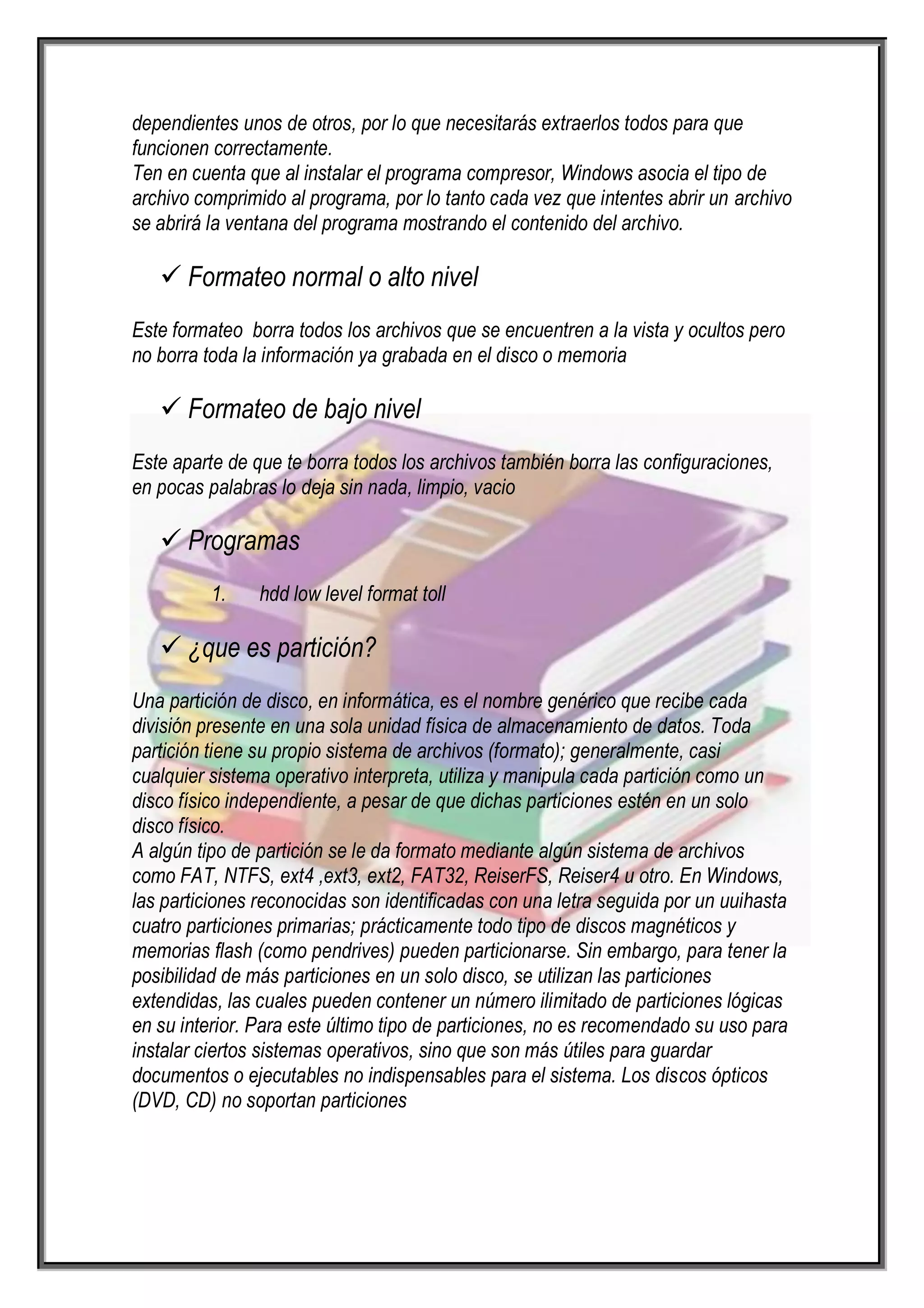 dependientes unos de otros, por lo que necesitarás extraerlos todos para que
funcionen correctamente.
Ten en cuenta que al instalar el programa compresor, Windows asocia el tipo de
archivo comprimido al programa, por lo tanto cada vez que intentes abrir un archivo
se abrirá la ventana del programa mostrando el contenido del archivo.

    Formateo normal o alto nivel
Este formateo borra todos los archivos que se encuentren a la vista y ocultos pero
no borra toda la información ya grabada en el disco o memoria

    Formateo de bajo nivel
Este aparte de que te borra todos los archivos también borra las configuraciones,
en pocas palabras lo deja sin nada, limpio, vacio

    Programas
          1.    hdd low level format toll

    ¿que es partición?
Una partición de disco, en informática, es el nombre genérico que recibe cada
división presente en una sola unidad física de almacenamiento de datos. Toda
partición tiene su propio sistema de archivos (formato); generalmente, casi
cualquier sistema operativo interpreta, utiliza y manipula cada partición como un
disco físico independiente, a pesar de que dichas particiones estén en un solo
disco físico.
A algún tipo de partición se le da formato mediante algún sistema de archivos
como FAT, NTFS, ext4 ,ext3, ext2, FAT32, ReiserFS, Reiser4 u otro. En Windows,
las particiones reconocidas son identificadas con una letra seguida por un uuihasta
cuatro particiones primarias; prácticamente todo tipo de discos magnéticos y
memorias flash (como pendrives) pueden particionarse. Sin embargo, para tener la
posibilidad de más particiones en un solo disco, se utilizan las particiones
extendidas, las cuales pueden contener un número ilimitado de particiones lógicas
en su interior. Para este último tipo de particiones, no es recomendado su uso para
instalar ciertos sistemas operativos, sino que son más útiles para guardar
documentos o ejecutables no indispensables para el sistema. Los discos ópticos
(DVD, CD) no soportan particiones
 
