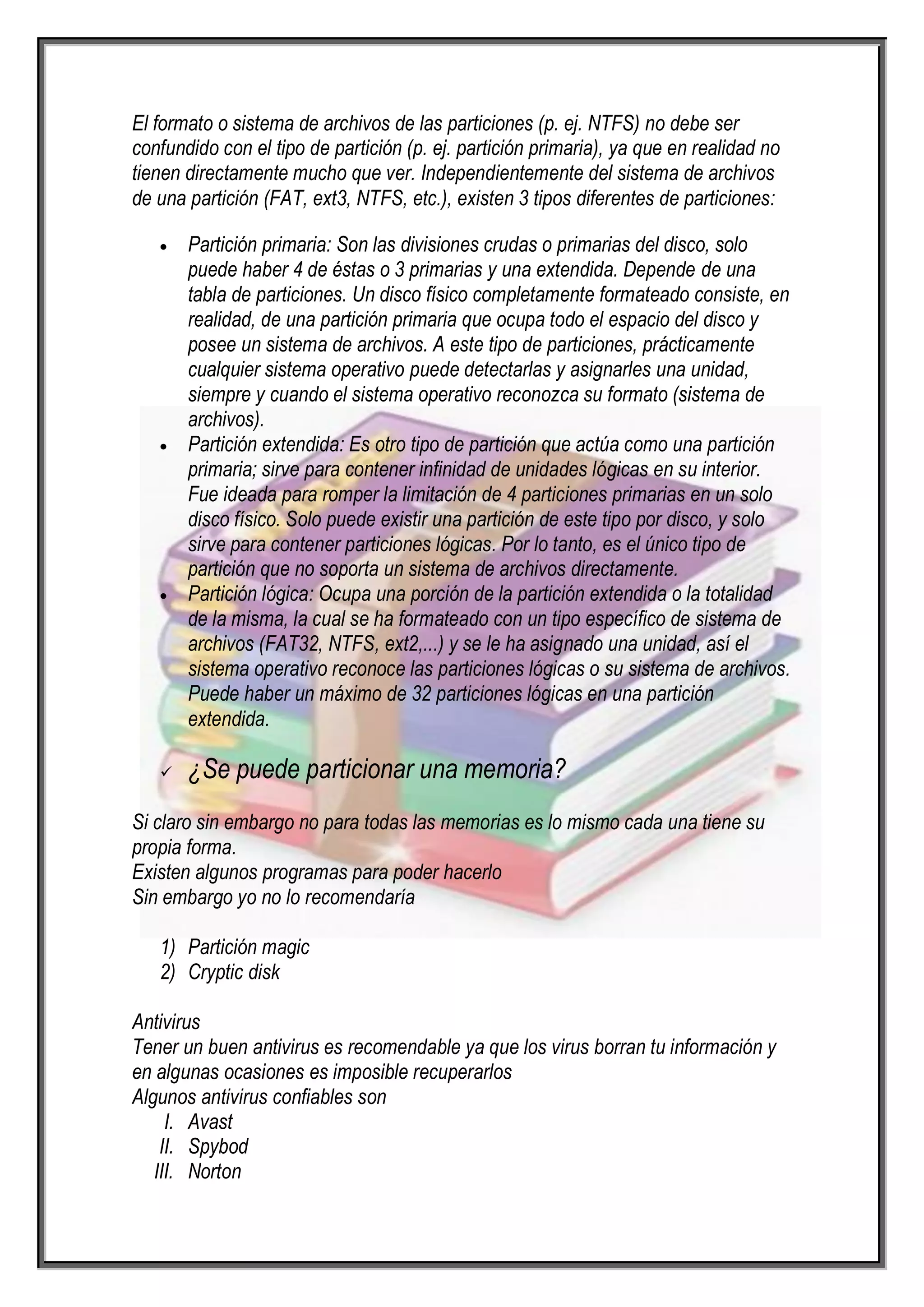 El formato o sistema de archivos de las particiones (p. ej. NTFS) no debe ser
confundido con el tipo de partición (p. ej. partición primaria), ya que en realidad no
tienen directamente mucho que ver. Independientemente del sistema de archivos
de una partición (FAT, ext3, NTFS, etc.), existen 3 tipos diferentes de particiones:

       Partición primaria: Son las divisiones crudas o primarias del disco, solo
       puede haber 4 de éstas o 3 primarias y una extendida. Depende de una
       tabla de particiones. Un disco físico completamente formateado consiste, en
       realidad, de una partición primaria que ocupa todo el espacio del disco y
       posee un sistema de archivos. A este tipo de particiones, prácticamente
       cualquier sistema operativo puede detectarlas y asignarles una unidad,
       siempre y cuando el sistema operativo reconozca su formato (sistema de
       archivos).
       Partición extendida: Es otro tipo de partición que actúa como una partición
       primaria; sirve para contener infinidad de unidades lógicas en su interior.
       Fue ideada para romper la limitación de 4 particiones primarias en un solo
       disco físico. Solo puede existir una partición de este tipo por disco, y solo
       sirve para contener particiones lógicas. Por lo tanto, es el único tipo de
       partición que no soporta un sistema de archivos directamente.
       Partición lógica: Ocupa una porción de la partición extendida o la totalidad
       de la misma, la cual se ha formateado con un tipo específico de sistema de
       archivos (FAT32, NTFS, ext2,...) y se le ha asignado una unidad, así el
       sistema operativo reconoce las particiones lógicas o su sistema de archivos.
       Puede haber un máximo de 32 particiones lógicas en una partición
       extendida.

      ¿Se puede particionar una memoria?
Si claro sin embargo no para todas las memorias es lo mismo cada una tiene su
propia forma.
Existen algunos programas para poder hacerlo
Sin embargo yo no lo recomendaría

   1) Partición magic
   2) Cryptic disk

Antivirus
Tener un buen antivirus es recomendable ya que los virus borran tu información y
en algunas ocasiones es imposible recuperarlos
Algunos antivirus confiables son
     I. Avast
    II. Spybod
   III. Norton
 