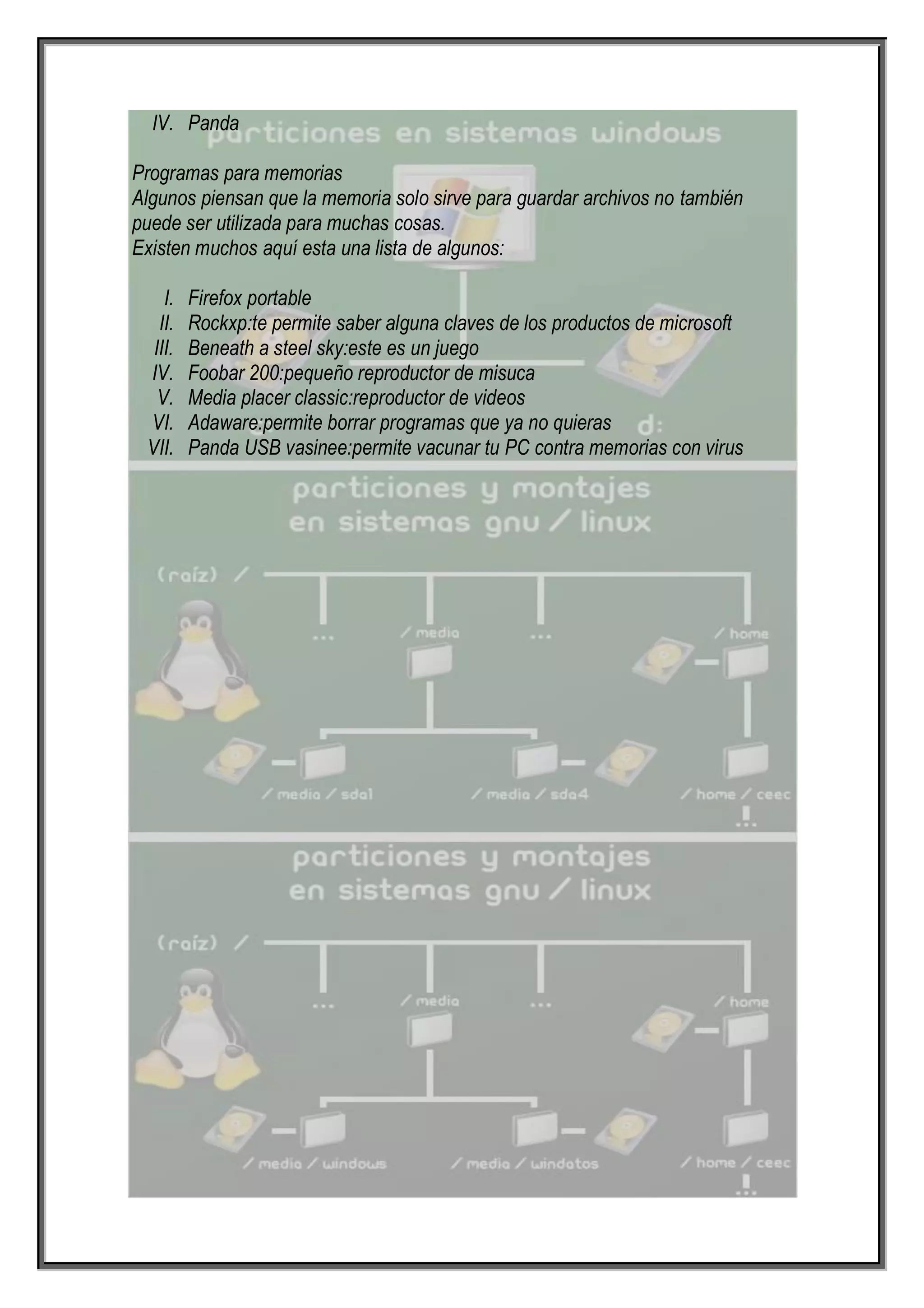 IV. Panda

Programas para memorias
Algunos piensan que la memoria solo sirve para guardar archivos no también
puede ser utilizada para muchas cosas.
Existen muchos aquí esta una lista de algunos:

    I.   Firefox portable
   II.   Rockxp:te permite saber alguna claves de los productos de microsoft
  III.   Beneath a steel sky:este es un juego
 IV.     Foobar 200:pequeño reproductor de misuca
   V.    Media placer classic:reproductor de videos
 VI.     Adaware:permite borrar programas que ya no quieras
 VII.    Panda USB vasinee:permite vacunar tu PC contra memorias con virus
 