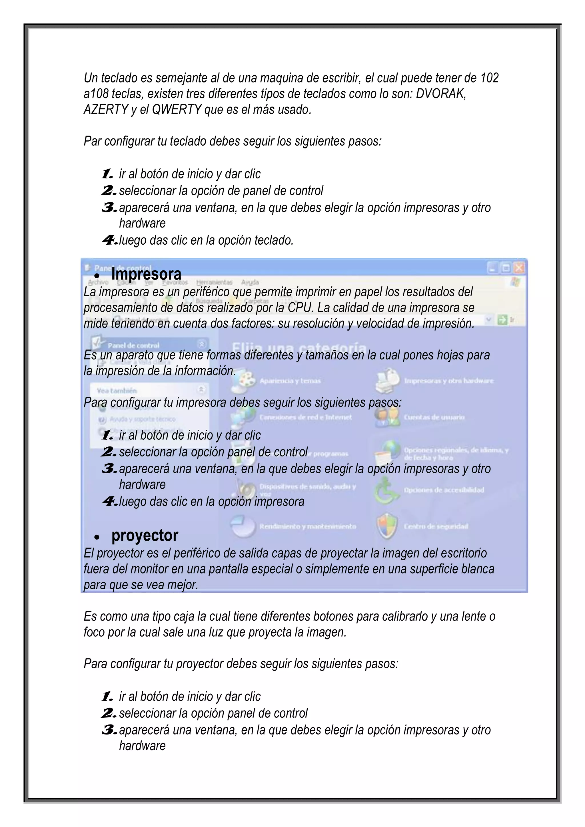 Un teclado es semejante al de una maquina de escribir, el cual puede tener de 102
a108 teclas, existen tres diferentes tipos de teclados como lo son: DVORAK,
AZERTY y el QWERTY que es el más usado.

Par configurar tu teclado debes seguir los siguientes pasos:

   1. ir al botón de inicio y dar clic
   2. seleccionar la opción de panel de control
   3. aparecerá una ventana, en la que debes elegir la opción impresoras y otro
      hardware
   4. luego das clic en la opción teclado.

     Impresora
La impresora es un periférico que permite imprimir en papel los resultados del
procesamiento de datos realizado por la CPU. La calidad de una impresora se
mide teniendo en cuenta dos factores: su resolución y velocidad de impresión.

Es un aparato que tiene formas diferentes y tamaños en la cual pones hojas para
la impresión de la información.

Para configurar tu impresora debes seguir los siguientes pasos:

   1. ir al botón de inicio y dar clic
   2. seleccionar la opción panel de control
   3. aparecerá una ventana, en la que debes elegir la opción impresoras y otro
      hardware
   4. luego das clic en la opción impresora

     proyector
El proyector es el periférico de salida capas de proyectar la imagen del escritorio
fuera del monitor en una pantalla especial o simplemente en una superficie blanca
para que se vea mejor.

Es como una tipo caja la cual tiene diferentes botones para calibrarlo y una lente o
foco por la cual sale una luz que proyecta la imagen.

Para configurar tu proyector debes seguir los siguientes pasos:

   1. ir al botón de inicio y dar clic
   2. seleccionar la opción panel de control
   3. aparecerá una ventana, en la que debes elegir la opción impresoras y otro
       hardware
 