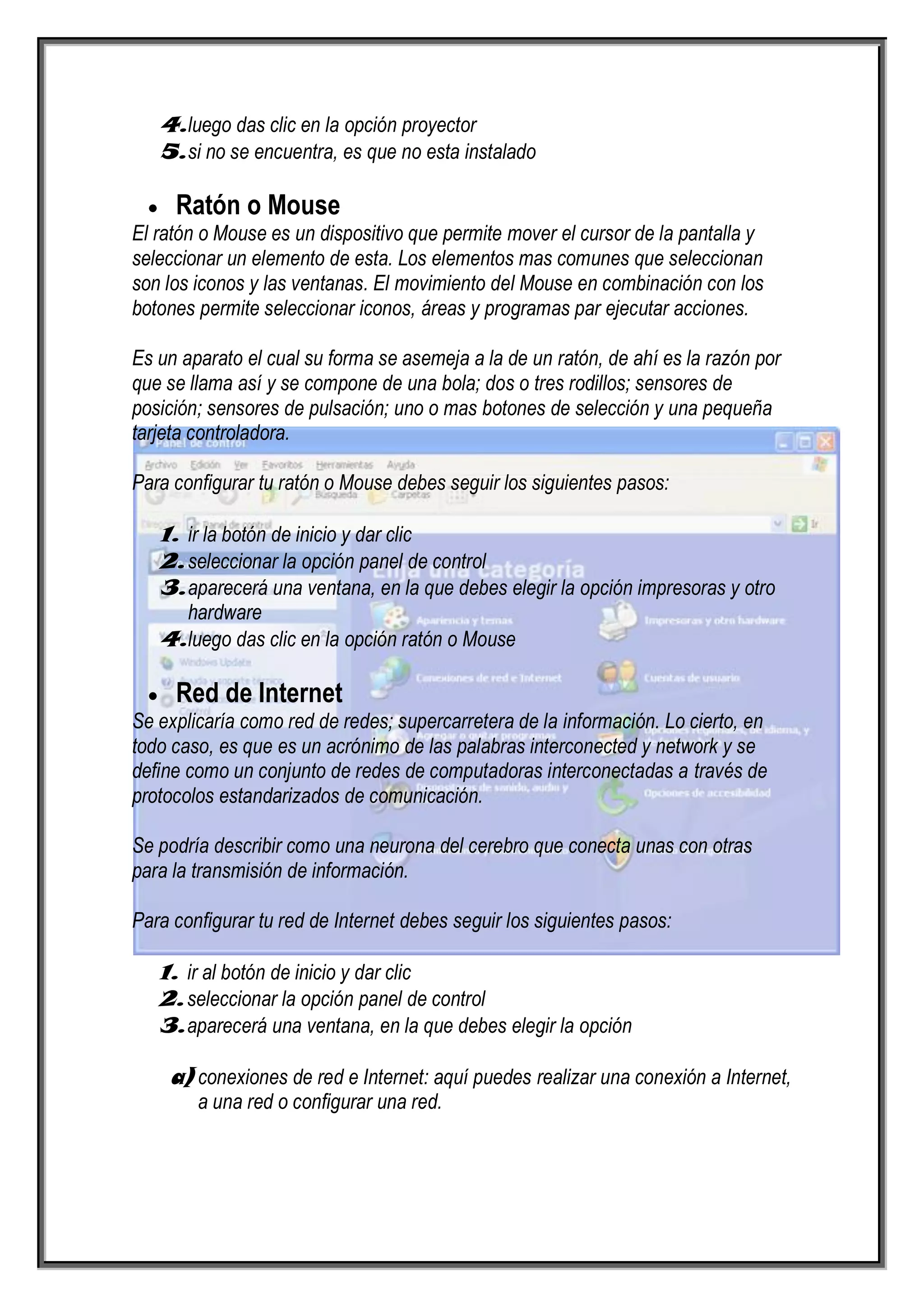 4. luego das clic en la opción proyector
   5. si no se encuentra, es que no esta instalado

     Ratón o Mouse
El ratón o Mouse es un dispositivo que permite mover el cursor de la pantalla y
seleccionar un elemento de esta. Los elementos mas comunes que seleccionan
son los iconos y las ventanas. El movimiento del Mouse en combinación con los
botones permite seleccionar iconos, áreas y programas par ejecutar acciones.

Es un aparato el cual su forma se asemeja a la de un ratón, de ahí es la razón por
que se llama así y se compone de una bola; dos o tres rodillos; sensores de
posición; sensores de pulsación; uno o mas botones de selección y una pequeña
tarjeta controladora.

Para configurar tu ratón o Mouse debes seguir los siguientes pasos:

   1. ir la botón de inicio y dar clic
   2. seleccionar la opción panel de control
   3. aparecerá una ventana, en la que debes elegir la opción impresoras y otro
      hardware
   4. luego das clic en la opción ratón o Mouse

     Red de Internet
Se explicaría como red de redes; supercarretera de la información. Lo cierto, en
todo caso, es que es un acrónimo de las palabras interconected y network y se
define como un conjunto de redes de computadoras interconectadas a través de
protocolos estandarizados de comunicación.

Se podría describir como una neurona del cerebro que conecta unas con otras
para la transmisión de información.

Para configurar tu red de Internet debes seguir los siguientes pasos:

   1. ir al botón de inicio y dar clic
   2. seleccionar la opción panel de control
   3. aparecerá una ventana, en la que debes elegir la opción

    a) conexiones de red e Internet: aquí puedes realizar una conexión a Internet,
        a una red o configurar una red.
 