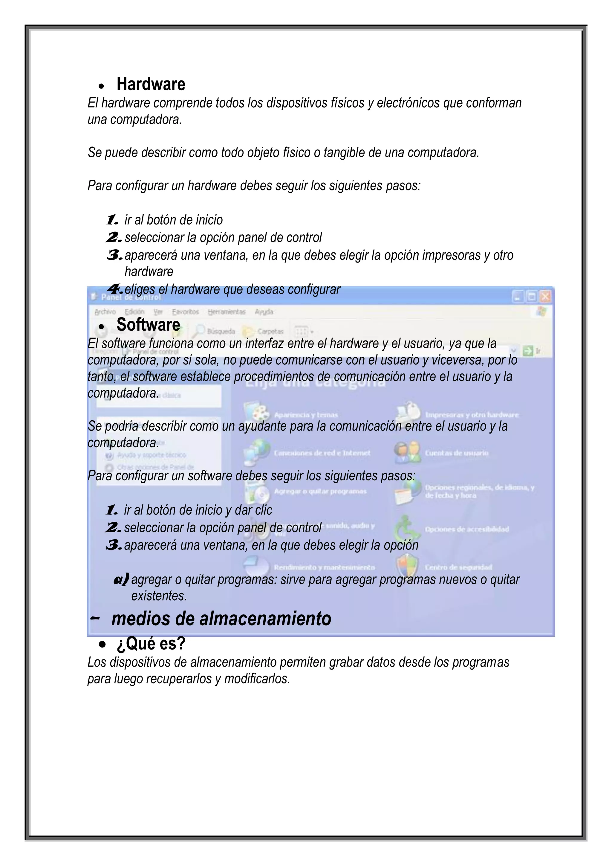 Hardware
El hardware comprende todos los dispositivos físicos y electrónicos que conforman
una computadora.

Se puede describir como todo objeto físico o tangible de una computadora.

Para configurar un hardware debes seguir los siguientes pasos:

   1. ir al botón de inicio
   2. seleccionar la opción panel de control
   3. aparecerá una ventana, en la que debes elegir la opción impresoras y otro
      hardware
   4. eliges el hardware que deseas configurar

     Software
El software funciona como un interfaz entre el hardware y el usuario, ya que la
computadora, por si sola, no puede comunicarse con el usuario y viceversa, por lo
tanto, el software establece procedimientos de comunicación entre el usuario y la
computadora.

Se podría describir como un ayudante para la comunicación entre el usuario y la
computadora.

Para configurar un software debes seguir los siguientes pasos:

   1. ir al botón de inicio y dar clic
   2. seleccionar la opción panel de control
   3. aparecerá una ventana, en la que debes elegir la opción

    a) agregar o quitar programas: sirve para agregar programas nuevos o quitar
        existentes.
- medios de almacenamiento
     ¿Qué es?
Los dispositivos de almacenamiento permiten grabar datos desde los programas
para luego recuperarlos y modificarlos.
 