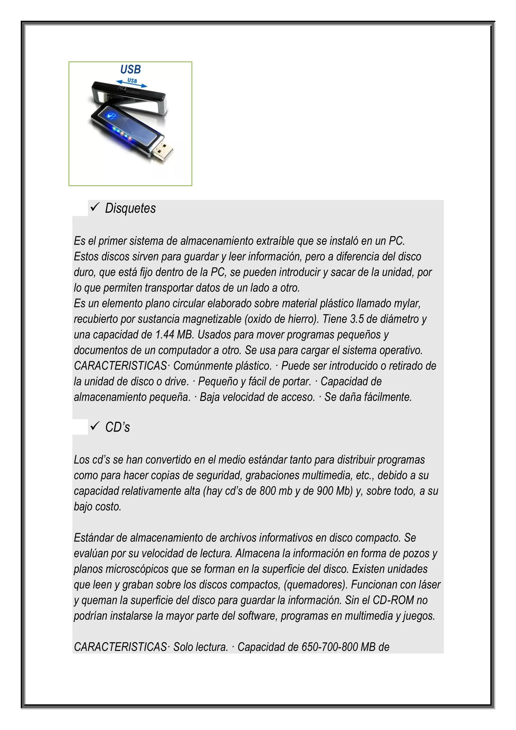 USB




    Disquetes

Es el primer sistema de almacenamiento extraíble que se instaló en un PC.
Estos discos sirven para guardar y leer información, pero a diferencia del disco
duro, que está fijo dentro de la PC, se pueden introducir y sacar de la unidad, por
lo que permiten transportar datos de un lado a otro.
Es un elemento plano circular elaborado sobre material plástico llamado mylar,
recubierto por sustancia magnetizable (oxido de hierro). Tiene 3.5 de diámetro y
una capacidad de 1.44 MB. Usados para mover programas pequeños y
documentos de un computador a otro. Se usa para cargar el sistema operativo.
CARACTERISTICAS· Comúnmente plástico. · Puede ser introducido o retirado de
la unidad de disco o drive. · Pequeño y fácil de portar. · Capacidad de
almacenamiento pequeña. · Baja velocidad de acceso. · Se daña fácilmente.

    CD’s

Los cd’s se han convertido en el medio estándar tanto para distribuir programas
como para hacer copias de seguridad, grabaciones multimedia, etc., debido a su
capacidad relativamente alta (hay cd’s de 800 mb y de 900 Mb) y, sobre todo, a su
bajo costo.

Estándar de almacenamiento de archivos informativos en disco compacto. Se
evalúan por su velocidad de lectura. Almacena la información en forma de pozos y
planos microscópicos que se forman en la superficie del disco. Existen unidades
que leen y graban sobre los discos compactos, (quemadores). Funcionan con láser
y queman la superficie del disco para guardar la información. Sin el CD-ROM no
podrían instalarse la mayor parte del software, programas en multimedia y juegos.

CARACTERISTICAS· Solo lectura. · Capacidad de 650-700-800 MB de
 
