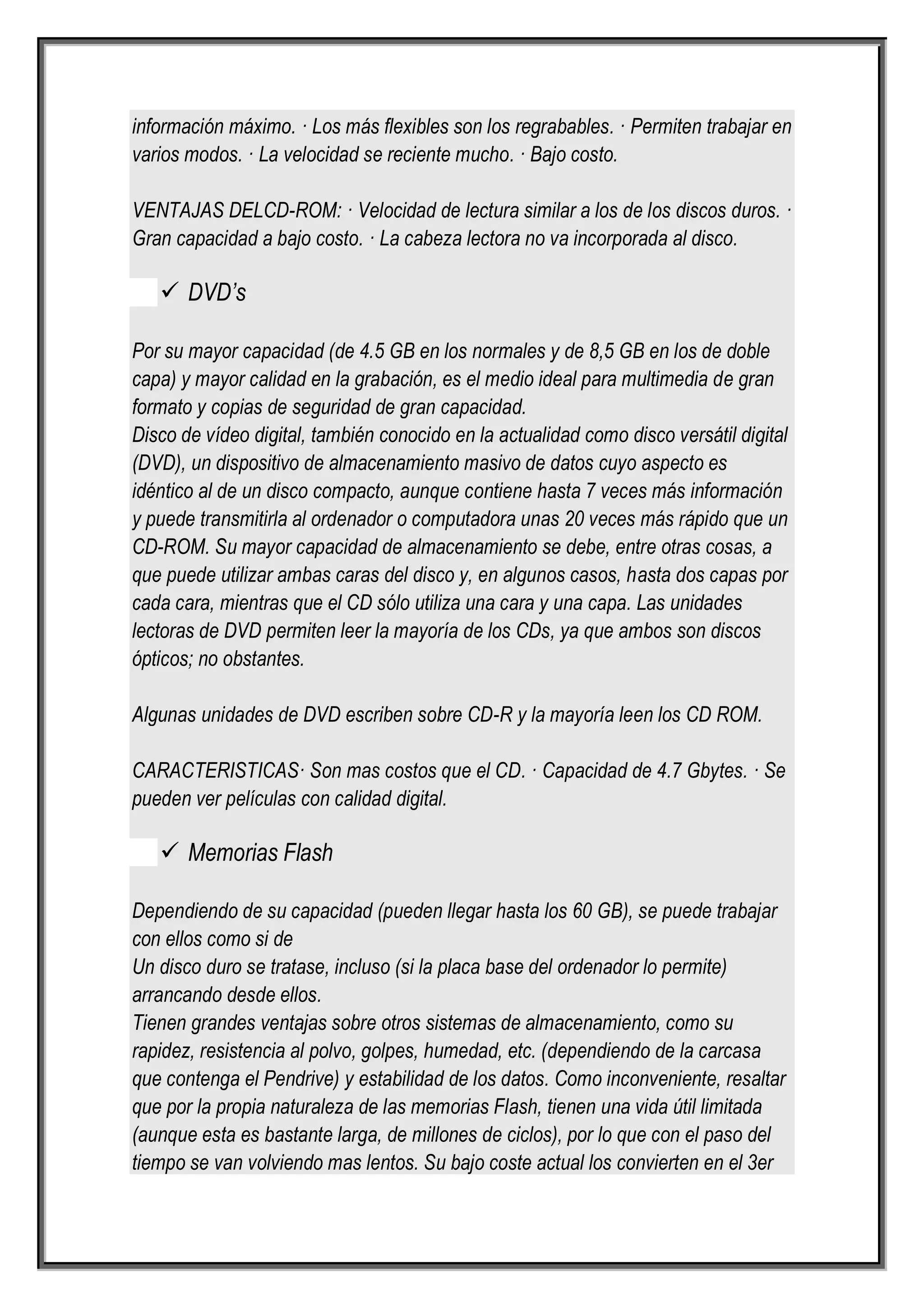 información máximo. · Los más flexibles son los regrabables. · Permiten trabajar en
varios modos. · La velocidad se reciente mucho. · Bajo costo.

VENTAJAS DELCD-ROM: · Velocidad de lectura similar a los de los discos duros. ·
Gran capacidad a bajo costo. · La cabeza lectora no va incorporada al disco.

    DVD’s

Por su mayor capacidad (de 4.5 GB en los normales y de 8,5 GB en los de doble
capa) y mayor calidad en la grabación, es el medio ideal para multimedia de gran
formato y copias de seguridad de gran capacidad.
Disco de vídeo digital, también conocido en la actualidad como disco versátil digital
(DVD), un dispositivo de almacenamiento masivo de datos cuyo aspecto es
idéntico al de un disco compacto, aunque contiene hasta 7 veces más información
y puede transmitirla al ordenador o computadora unas 20 veces más rápido que un
CD-ROM. Su mayor capacidad de almacenamiento se debe, entre otras cosas, a
que puede utilizar ambas caras del disco y, en algunos casos, hasta dos capas por
cada cara, mientras que el CD sólo utiliza una cara y una capa. Las unidades
lectoras de DVD permiten leer la mayoría de los CDs, ya que ambos son discos
ópticos; no obstantes.

Algunas unidades de DVD escriben sobre CD-R y la mayoría leen los CD ROM.

CARACTERISTICAS· Son mas costos que el CD. · Capacidad de 4.7 Gbytes. · Se
pueden ver películas con calidad digital.

    Memorias Flash

Dependiendo de su capacidad (pueden llegar hasta los 60 GB), se puede trabajar
con ellos como si de
Un disco duro se tratase, incluso (si la placa base del ordenador lo permite)
arrancando desde ellos.
Tienen grandes ventajas sobre otros sistemas de almacenamiento, como su
rapidez, resistencia al polvo, golpes, humedad, etc. (dependiendo de la carcasa
que contenga el Pendrive) y estabilidad de los datos. Como inconveniente, resaltar
que por la propia naturaleza de las memorias Flash, tienen una vida útil limitada
(aunque esta es bastante larga, de millones de ciclos), por lo que con el paso del
tiempo se van volviendo mas lentos. Su bajo coste actual los convierten en el 3er
 