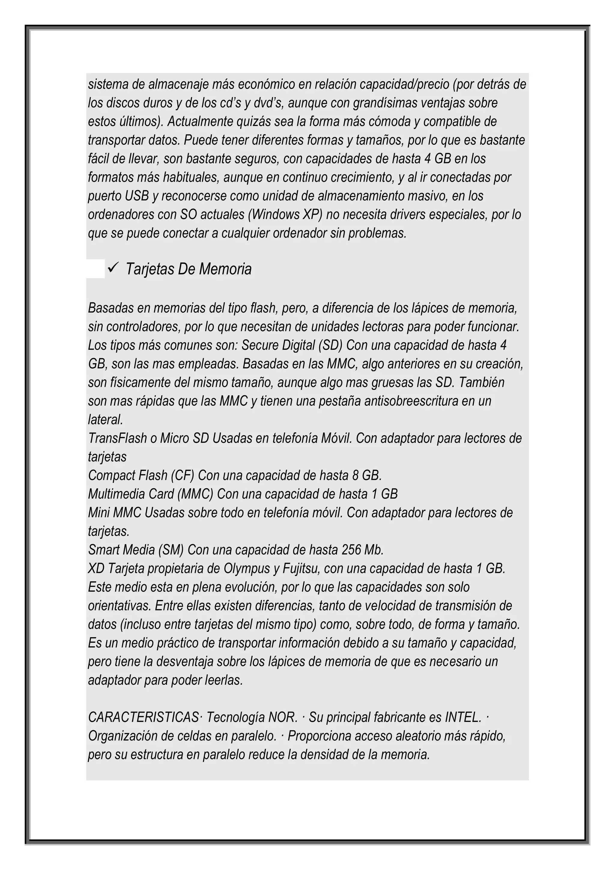 sistema de almacenaje más económico en relación capacidad/precio (por detrás de
los discos duros y de los cd’s y dvd’s, aunque con grandísimas ventajas sobre
estos últimos). Actualmente quizás sea la forma más cómoda y compatible de
transportar datos. Puede tener diferentes formas y tamaños, por lo que es bastante
fácil de llevar, son bastante seguros, con capacidades de hasta 4 GB en los
formatos más habituales, aunque en continuo crecimiento, y al ir conectadas por
puerto USB y reconocerse como unidad de almacenamiento masivo, en los
ordenadores con SO actuales (Windows XP) no necesita drivers especiales, por lo
que se puede conectar a cualquier ordenador sin problemas.

    Tarjetas De Memoria

Basadas en memorias del tipo flash, pero, a diferencia de los lápices de memoria,
sin controladores, por lo que necesitan de unidades lectoras para poder funcionar.
Los tipos más comunes son: Secure Digital (SD) Con una capacidad de hasta 4
GB, son las mas empleadas. Basadas en las MMC, algo anteriores en su creación,
son físicamente del mismo tamaño, aunque algo mas gruesas las SD. También
son mas rápidas que las MMC y tienen una pestaña antisobreescritura en un
lateral.
TransFlash o Micro SD Usadas en telefonía Móvil. Con adaptador para lectores de
tarjetas
Compact Flash (CF) Con una capacidad de hasta 8 GB.
Multimedia Card (MMC) Con una capacidad de hasta 1 GB
Mini MMC Usadas sobre todo en telefonía móvil. Con adaptador para lectores de
tarjetas.
Smart Media (SM) Con una capacidad de hasta 256 Mb.
XD Tarjeta propietaria de Olympus y Fujitsu, con una capacidad de hasta 1 GB.
Este medio esta en plena evolución, por lo que las capacidades son solo
orientativas. Entre ellas existen diferencias, tanto de velocidad de transmisión de
datos (incluso entre tarjetas del mismo tipo) como, sobre todo, de forma y tamaño.
Es un medio práctico de transportar información debido a su tamaño y capacidad,
pero tiene la desventaja sobre los lápices de memoria de que es necesario un
adaptador para poder leerlas.

CARACTERISTICAS· Tecnología NOR. · Su principal fabricante es INTEL. ·
Organización de celdas en paralelo. · Proporciona acceso aleatorio más rápido,
pero su estructura en paralelo reduce la densidad de la memoria.
 